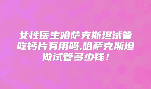 女性医生哈萨克斯坦试管吃钙片有用吗,哈萨克斯坦做试管多少钱！