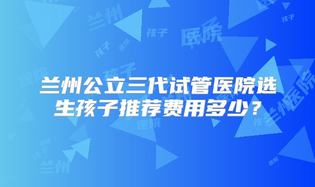 兰州公立三代试管医院选生孩子推荐费用多少?