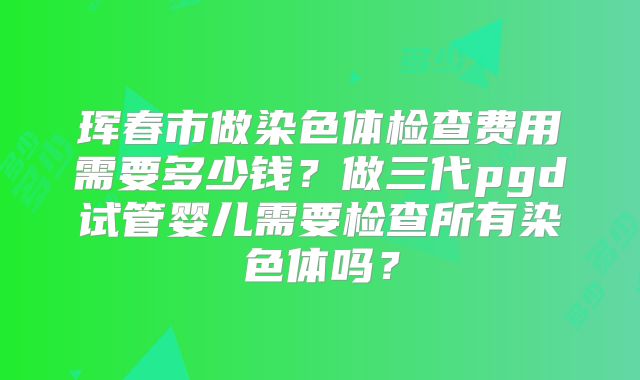 珲春市做染色体检查费用需要多少钱？做三代pgd试管婴儿需要检查所有染色体吗？
