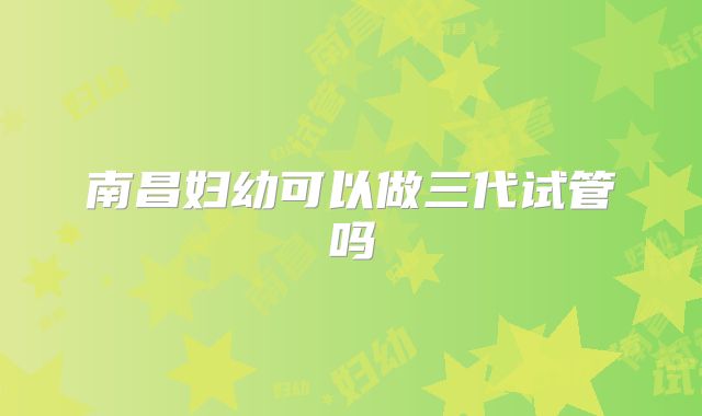 南昌妇幼可以做三代试管吗