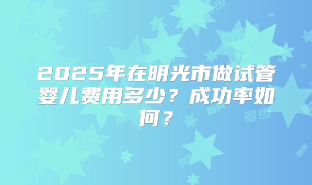 2025年在明光市做试管婴儿费用多少？成功率如何？