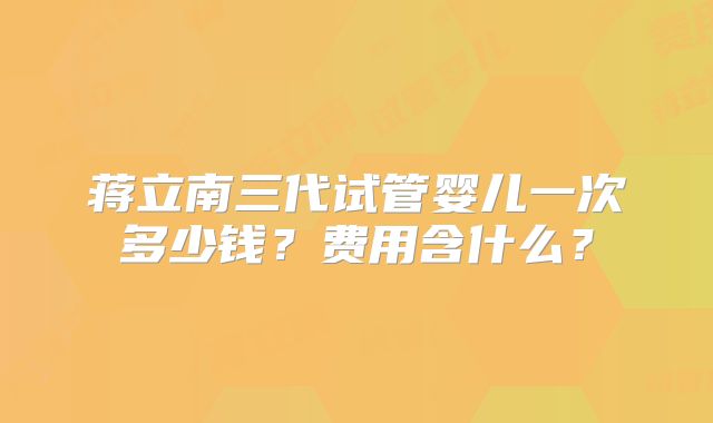蒋立南三代试管婴儿一次多少钱?费用含什么?