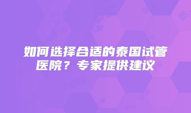 如何选择合适的泰国试管医院？专家提供建议