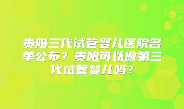 贵阳三代试管婴儿医院名单公布?贵阳可以做第三代试管婴儿吗?