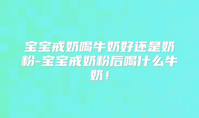 宝宝戒奶喝牛奶好还是奶粉-宝宝戒奶粉后喝什么牛奶！