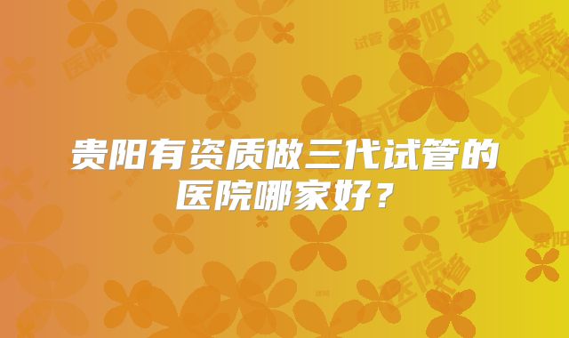 贵阳有资质做三代试管的医院哪家好?