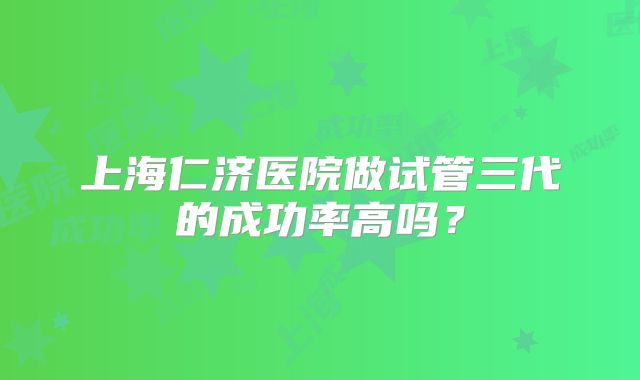 上海仁济医院做试管三代的成功率高吗？