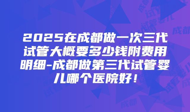 2025在成都做一次三代试管大概要多少钱附费用明细-成都做第三代试管婴儿哪个医院好！