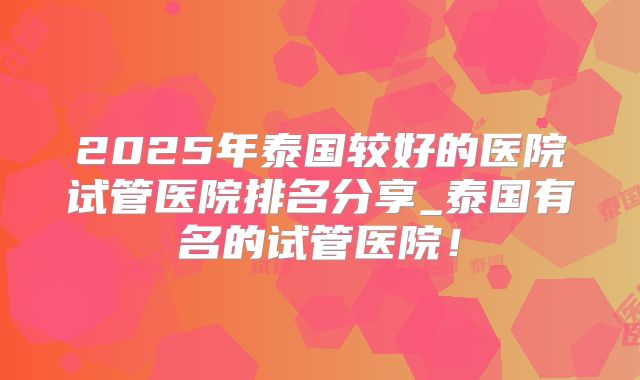 2025年泰国较好的医院试管医院排名分享_泰国有名的试管医院!