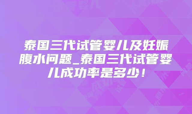 泰国三代试管婴儿及妊娠腹水问题_泰国三代试管婴儿成功率是多少！