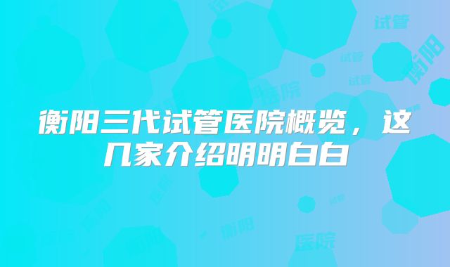 衡阳三代试管医院概览，这几家介绍明明白白