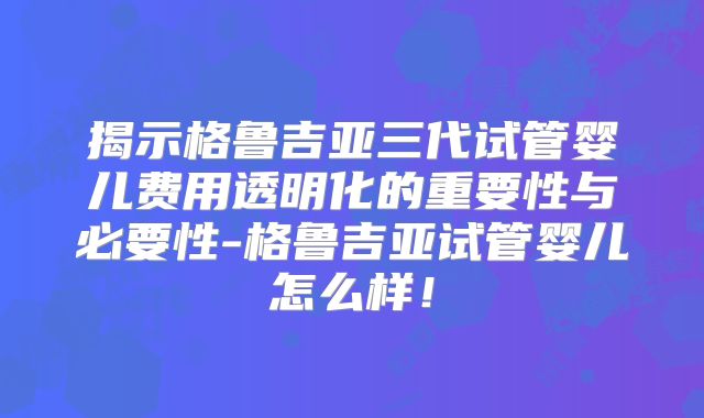 揭示格鲁吉亚三代试管婴儿费用透明化的重要性与必要性-格鲁吉亚试管婴儿怎么样！