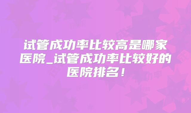 试管成功率比较高是哪家医院_试管成功率比较好的医院排名！