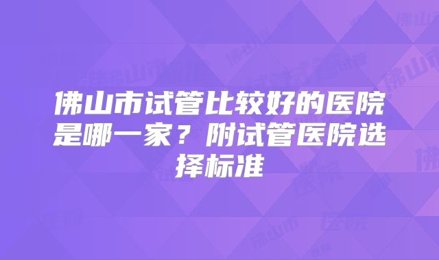 佛山市试管比较好的医院是哪一家?附试管医院选择标准