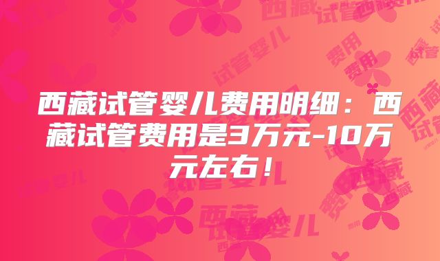 西藏试管婴儿费用明细：西藏试管费用是3万元-10万元左右！