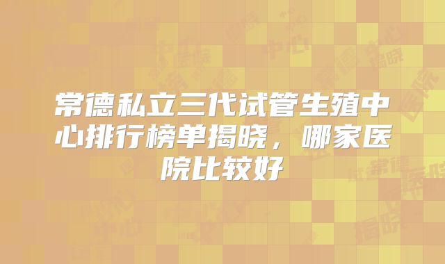 常德私立三代试管生殖中心排行榜单揭晓,哪家医院比较好