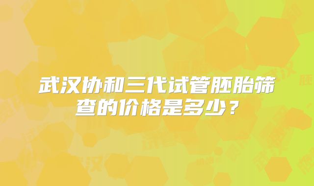 武汉协和三代试管胚胎筛查的价格是多少？