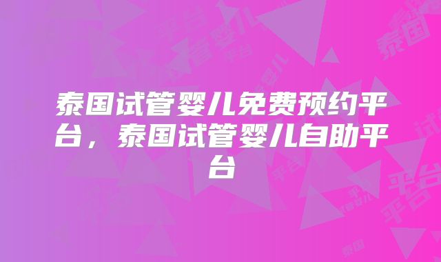 泰国试管婴儿免费预约平台，泰国试管婴儿自助平台