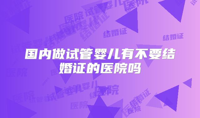 国内做试管婴儿有不要结婚证的医院吗