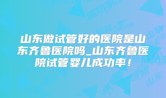 山东做试管好的医院是山东齐鲁医院吗_山东齐鲁医院试管婴儿成功率！