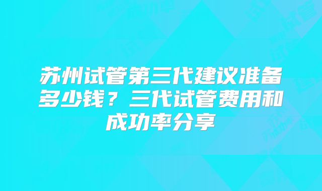 苏州试管第三代建议准备多少钱?三代试管费用和成功率分享