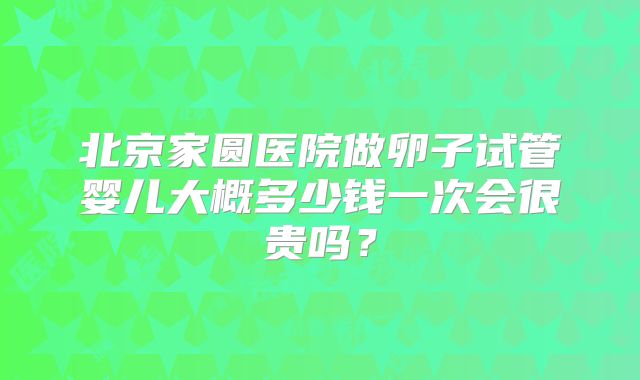北京家圆医院做卵子试管婴儿大概多少钱一次会很贵吗？