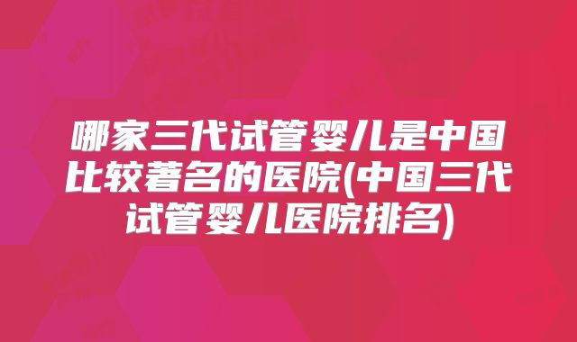 哪家三代试管婴儿是中国比较著名的医院(中国三代试管婴儿医院排名)