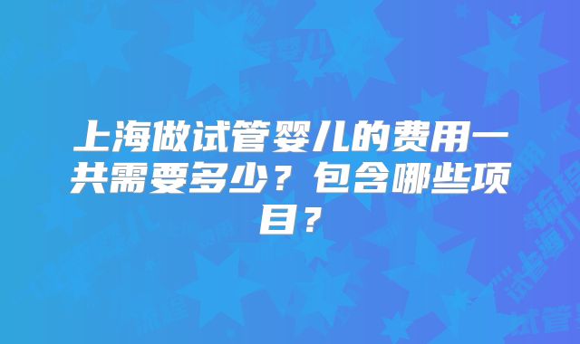 上海做试管婴儿的费用一共需要多少？包含哪些项目？