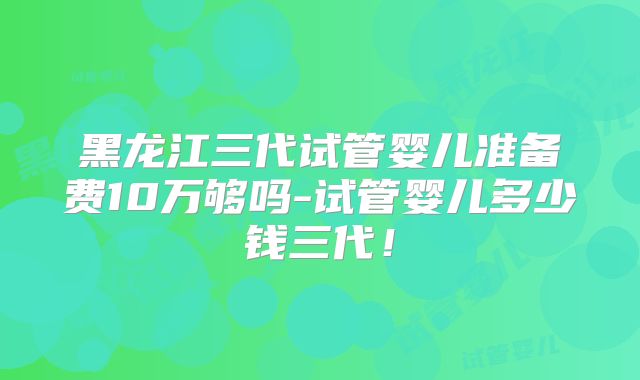 黑龙江三代试管婴儿准备费10万够吗-试管婴儿多少钱三代！