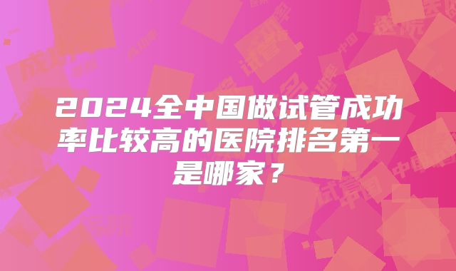 2024全中国做试管成功率比较高的医院排名第一是哪家？