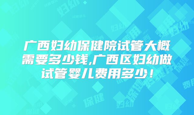 广西妇幼保健院试管大概需要多少钱,广西区妇幼做试管婴儿费用多少!