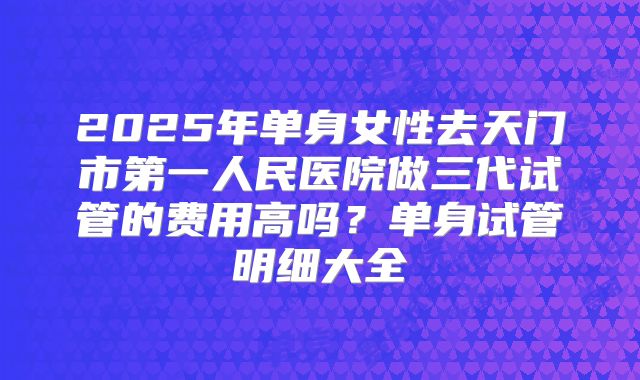 2025年单身女性去天门市第一人民医院做三代试管的费用高吗？单身试管明细大全
