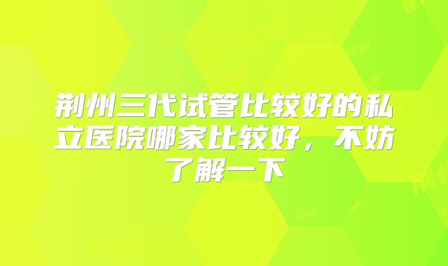 荆州三代试管比较好的私立医院哪家比较好，不妨了解一下