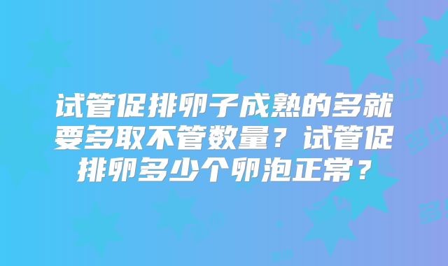 试管促排卵子成熟的多就要多取不管数量？试管促排卵多少个卵泡正常？