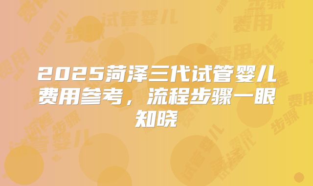 2025菏泽三代试管婴儿费用参考,流程步骤一眼知晓