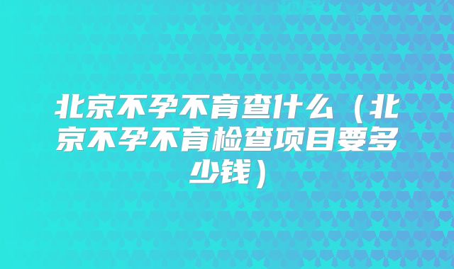 北京不孕不育查什么(北京不孕不育检查项目要多少钱)