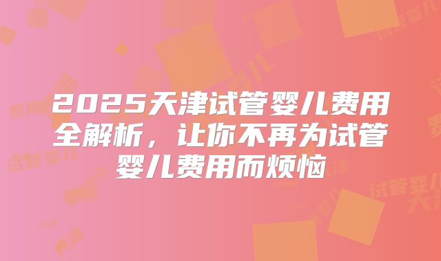 2025天津试管婴儿费用全解析,让你不再为试管婴儿费用而烦恼