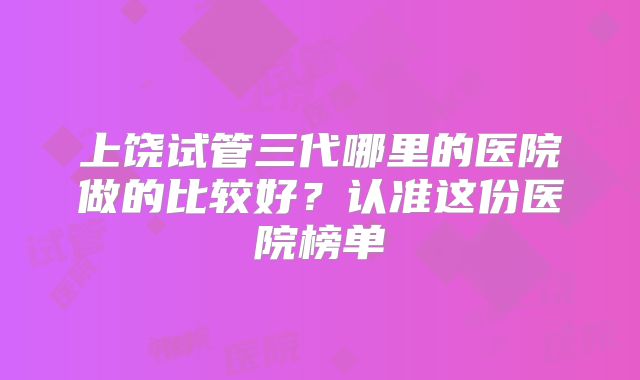 上饶试管三代哪里的医院做的比较好？认准这份医院榜单