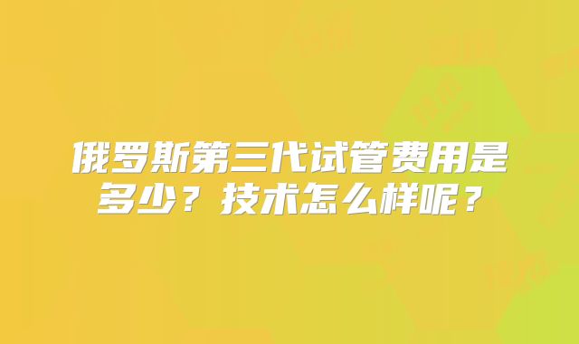 俄罗斯第三代试管费用是多少？技术怎么样呢？