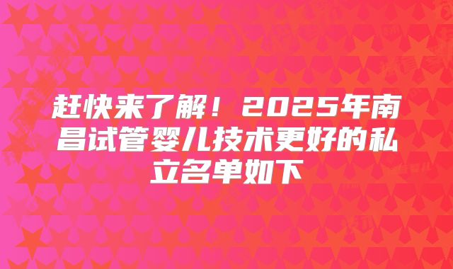 赶快来了解！2025年南昌试管婴儿技术更好的私立名单如下