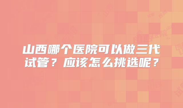 山西哪个医院可以做三代试管？应该怎么挑选呢？