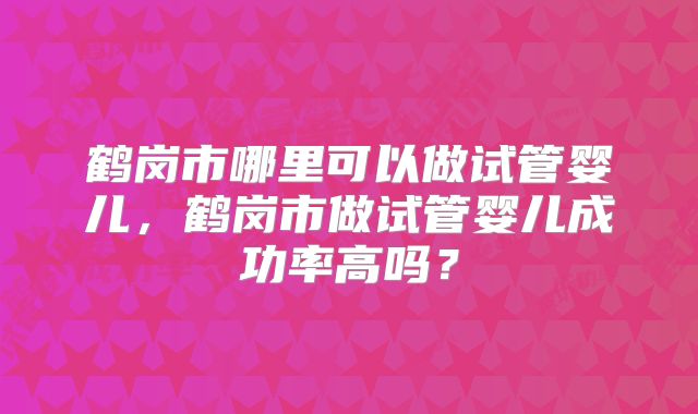 鹤岗市哪里可以做试管婴儿，鹤岗市做试管婴儿成功率高吗？