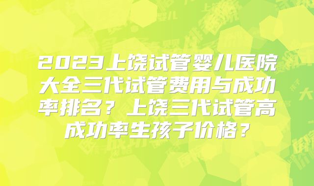 2023上饶试管婴儿医院大全三代试管费用与成功率排名？上饶三代试管高成功率生孩子价格？