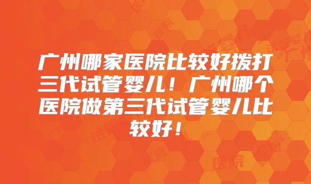 广州哪家医院比较好拨打三代试管婴儿!广州哪个医院做第三代试管婴儿比较好!