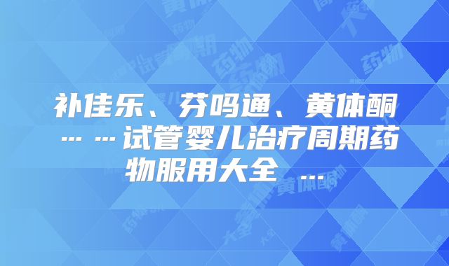 补佳乐、芬吗通、黄体酮……试管婴儿治疗周期药物服用大全 ...