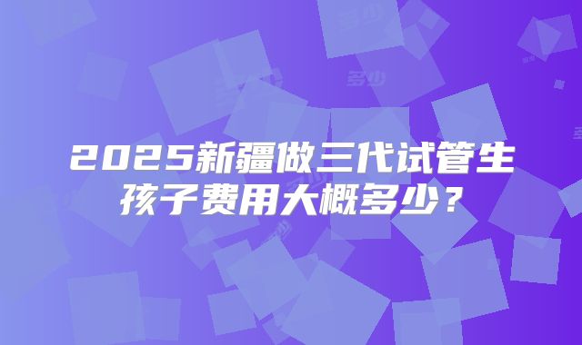 2025新疆做三代试管生孩子费用大概多少？