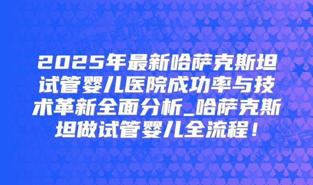 2025年最新哈萨克斯坦试管婴儿医院成功率与技术革新全面分析_哈萨克斯坦做试管婴儿全流程！