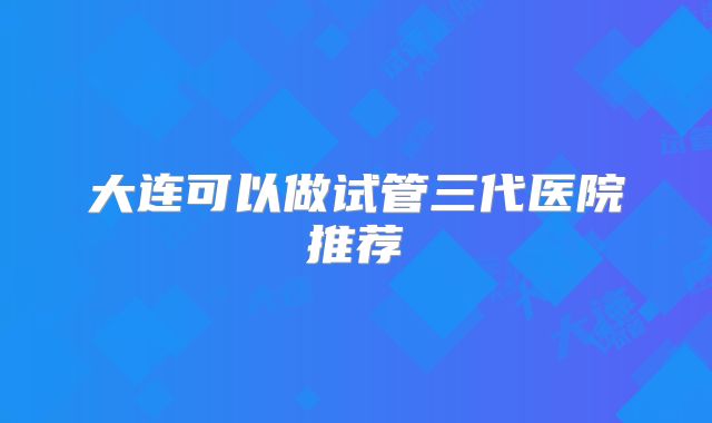 大连可以做试管三代医院推荐