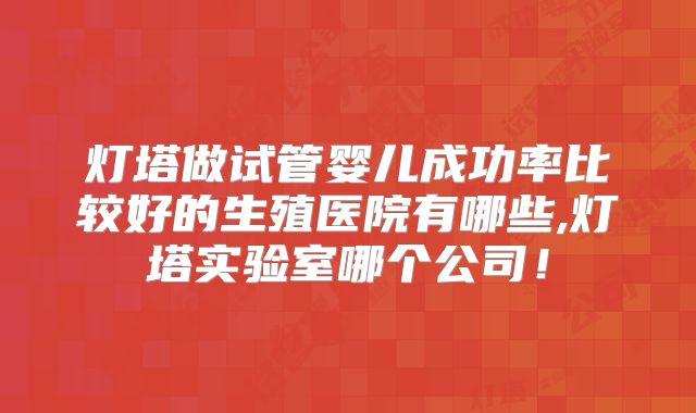 灯塔做试管婴儿成功率比较好的生殖医院有哪些,灯塔实验室哪个公司!