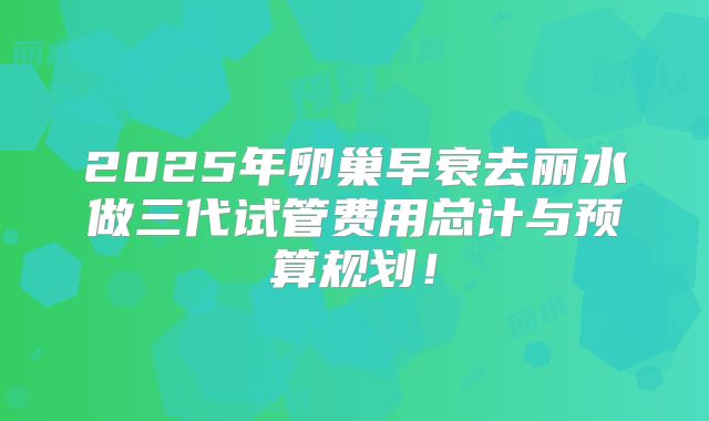 2025年卵巢早衰去丽水做三代试管费用总计与预算规划！
